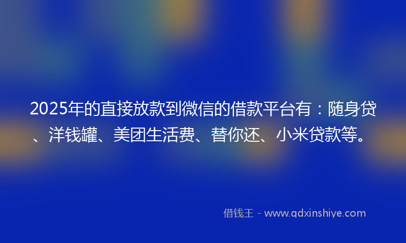 2025年的直接放款到微信的借款平台有：随身贷、洋钱罐、美团生活费、替你还、小米贷款等。
