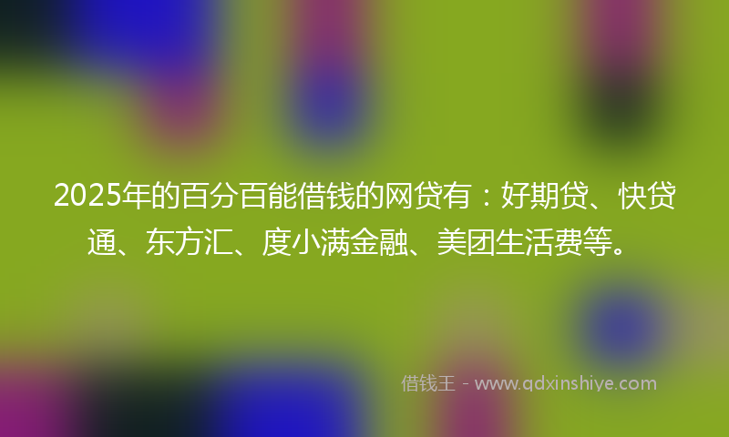 2025年的百分百能借钱的网贷有：好期贷、快贷通、东方汇、度小满金融、美团生活费等。