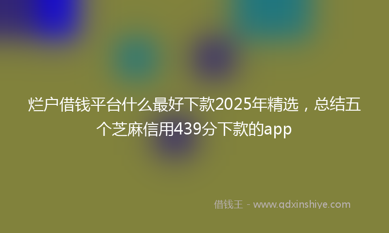 烂户借钱平台什么最好下款2025年精选，总结五个芝麻信用439分下款的app