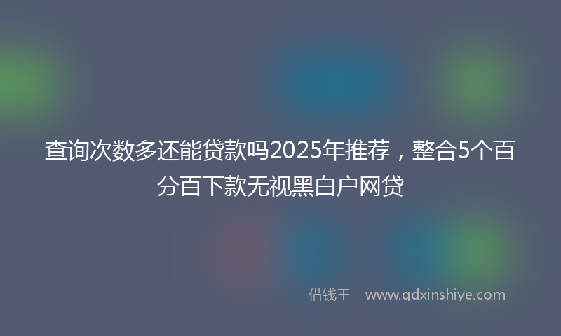查询次数多还能贷款吗2025年推荐，整合5个百分百下款无视黑白户网贷
