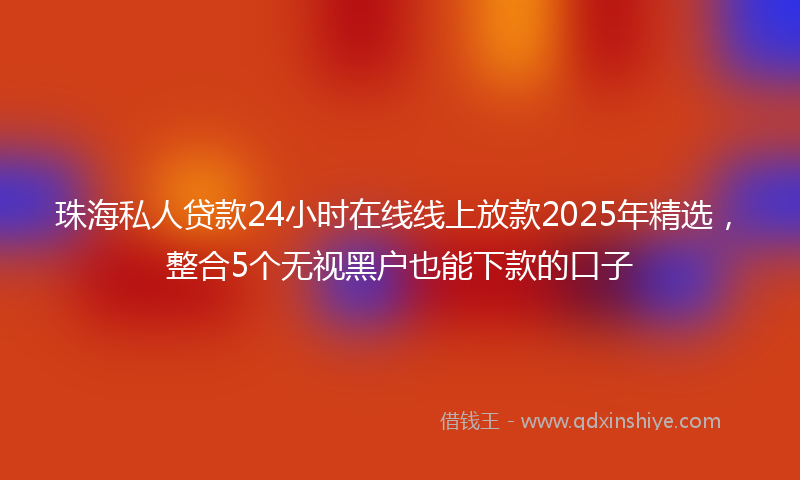 珠海私人贷款24小时在线线上放款2025年精选，整合5个无视黑户也能下款的口子
