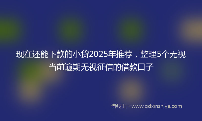 现在还能下款的小贷2025年推荐，整理5个无视当前逾期无视征信的借款口子