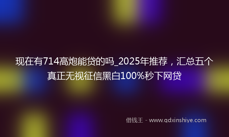 现在有714高炮能贷的吗_2025年推荐，汇总五个真正无视征信黑白100%秒下网贷