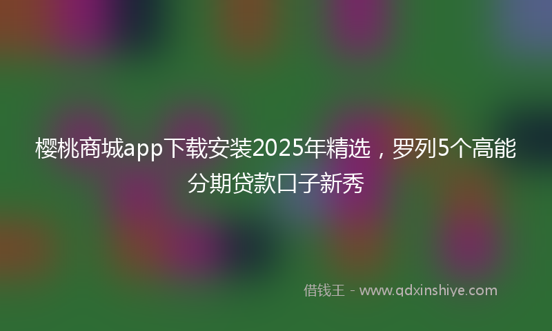 樱桃商城app下载安装2025年精选，罗列5个高能分期贷款口子新秀