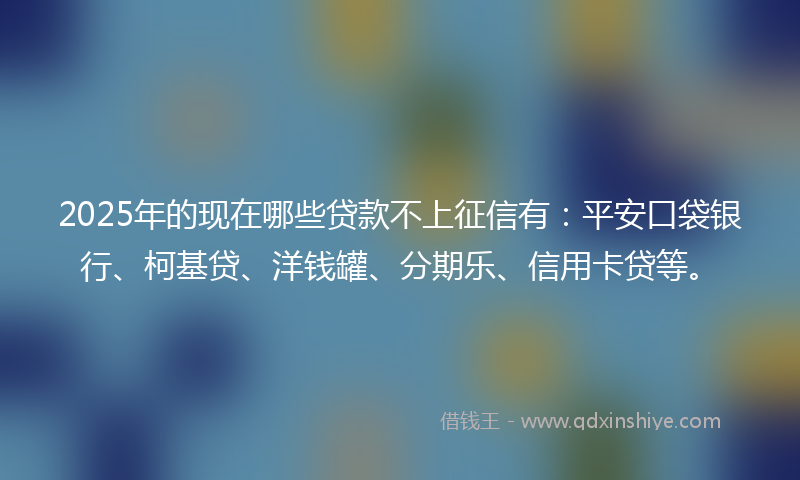 2025年的现在哪些贷款不上征信有：平安口袋银行、柯基贷、洋钱罐、分期乐、信用卡贷等。