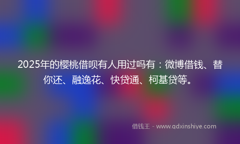 2025年的樱桃借呗有人用过吗有：微博借钱、替你还、融逸花、快贷通、柯基贷等。