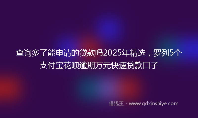 查询多了能申请的贷款吗2025年精选，罗列5个支付宝花呗逾期万元快速贷款口子
