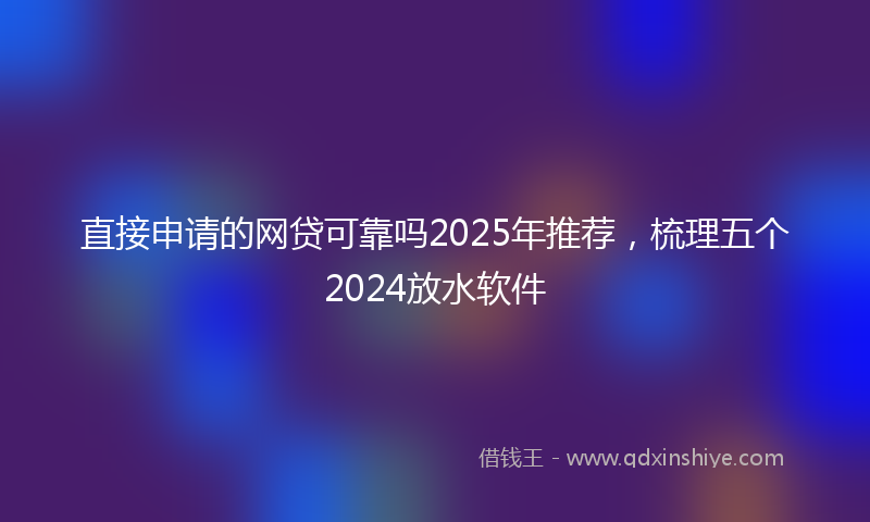 直接申请的网贷可靠吗2025年推荐，梳理五个2024放水软件
