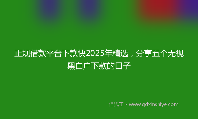 正规借款平台下款快2025年精选,分享五个无视黑白户下款的口子