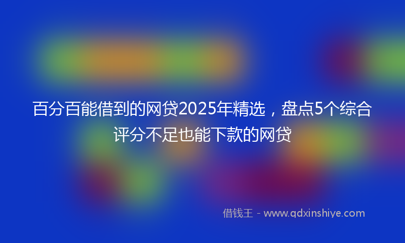 百分百能借到的网贷2025年精选，盘点5个综合评分不足也能下款的网贷