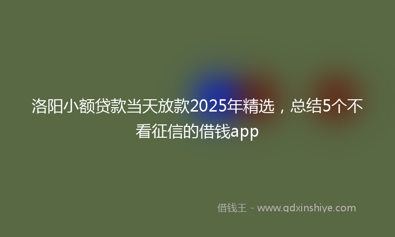 洛阳小额贷款当天放款2025年精选，总结5个不看征信的借钱app