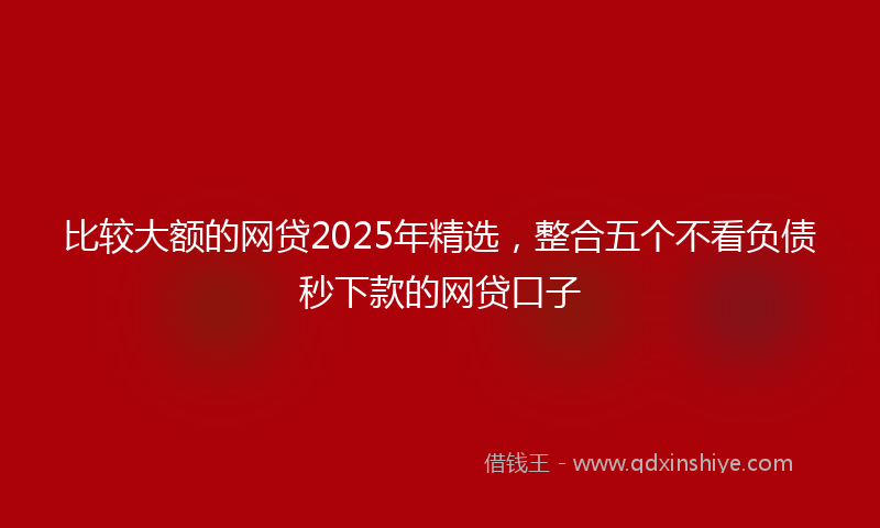 比较大额的网贷2025年精选，整合五个不看负债秒下款的网贷口子