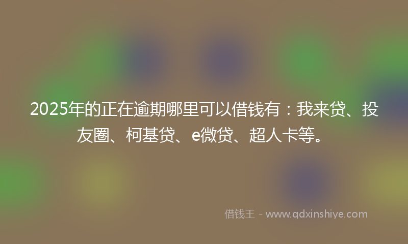 2025年的正在逾期哪里可以借钱有：我来贷、投友圈、柯基贷、e微贷、超人卡等。