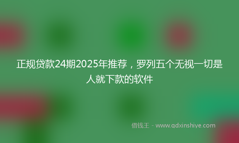 正规贷款24期2025年推荐，罗列五个无视一切是人就下款的软件