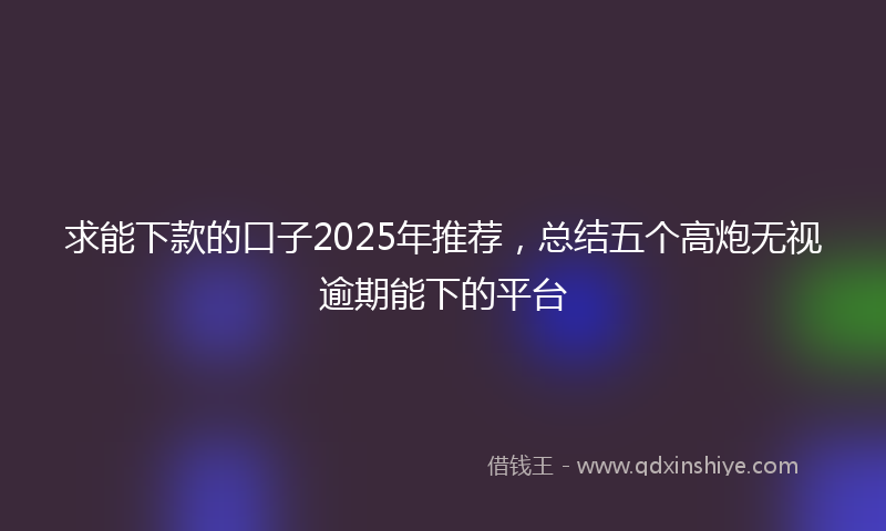 求能下款的口子2025年推荐，总结五个高炮无视逾期能下的平台
