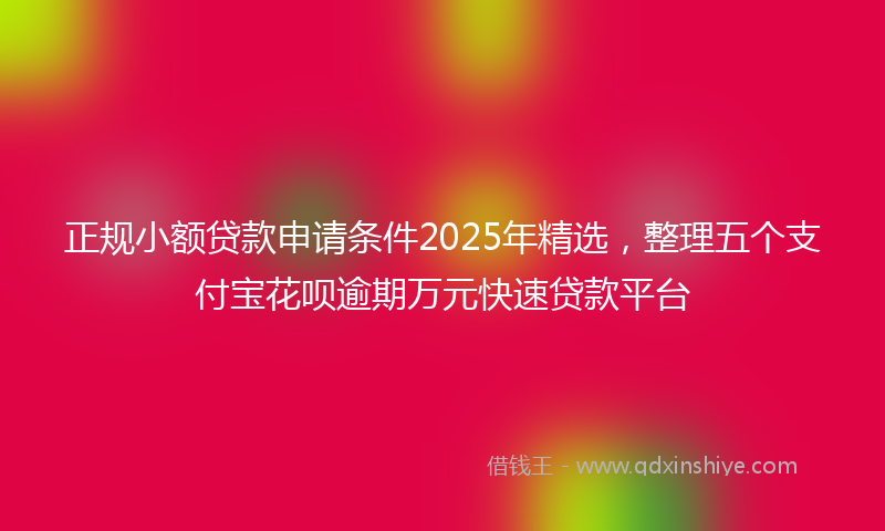 正规小额贷款申请条件2025年精选，整理五个支付宝花呗逾期万元快速贷款平台