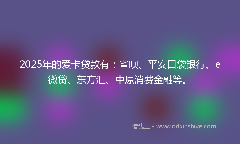 2025年的爱卡贷款有：省呗、平安口袋银行、e微贷、东方汇、中原消费金融等。