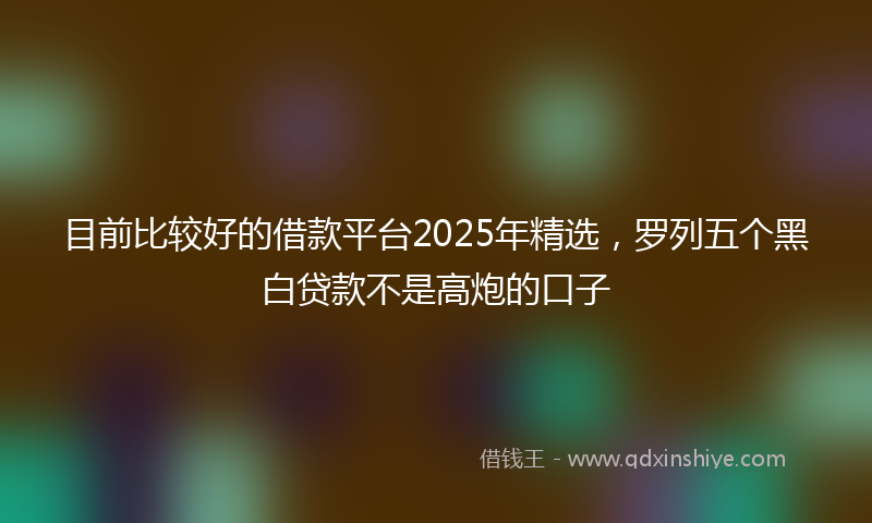 目前比较好的借款平台2025年精选，罗列五个黑白贷款不是高炮的口子