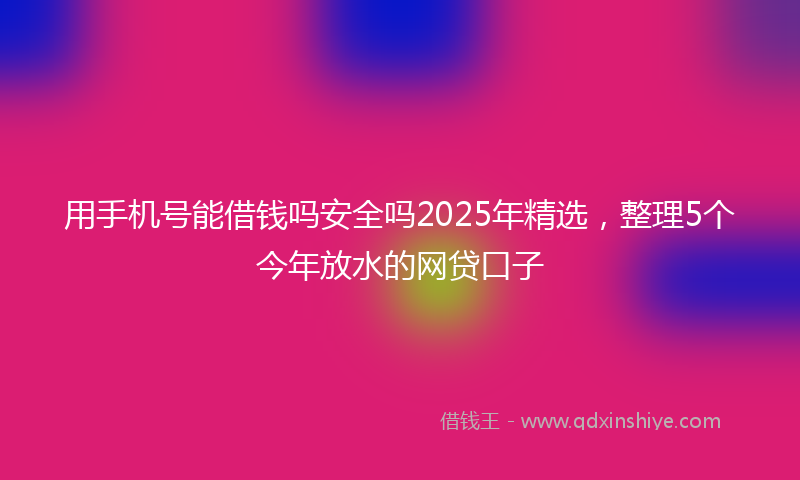 用手机号能借钱吗安全吗2025年精选，整理5个今年放水的网贷口子