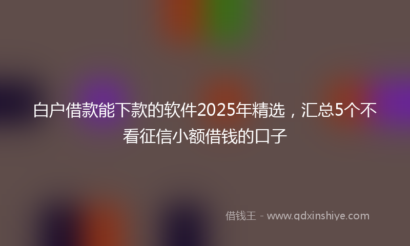 白户借款能下款的软件2025年精选，汇总5个不看征信小额借钱的口子