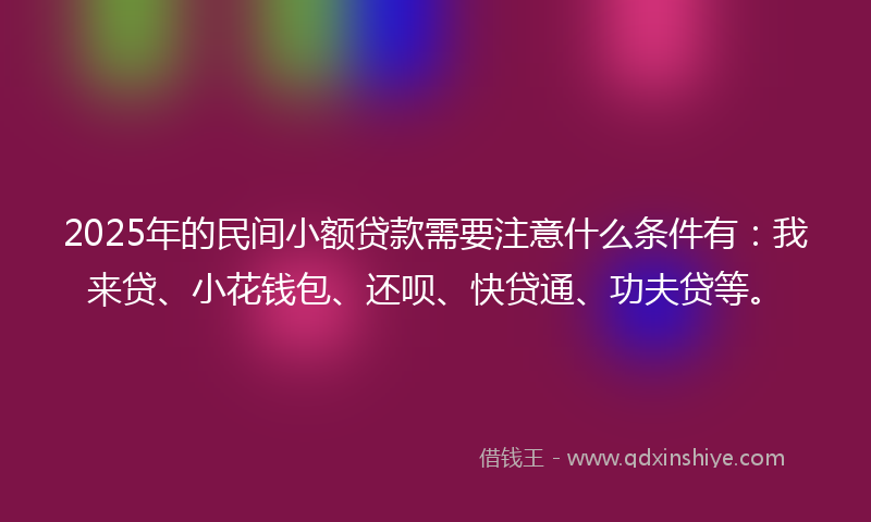 2025年的民间小额贷款需要注意什么条件有：我来贷、小花钱包、还呗、快贷通、功夫贷等。