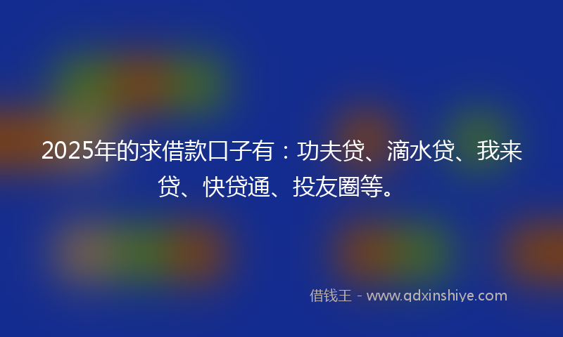 2025年的求借款口子有：功夫贷、滴水贷、我来贷、快贷通、投友圈等。