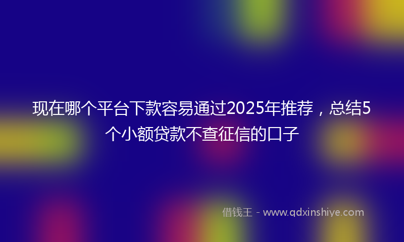 现在哪个平台下款容易通过2025年推荐，总结5个小额贷款不查征信的口子