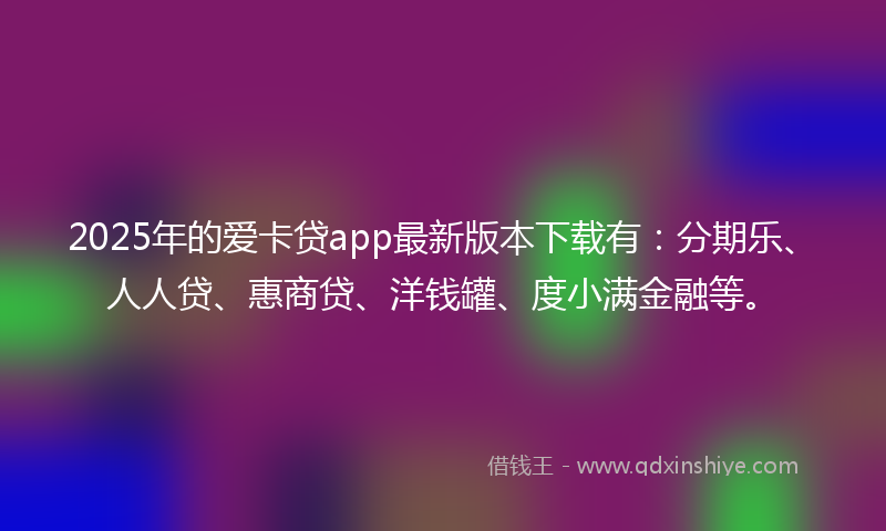 2025年的爱卡贷app最新版本下载有：分期乐、人人贷、惠商贷、洋钱罐、度小满金融等。