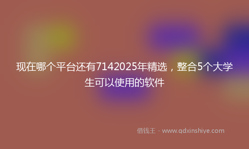 现在哪个平台还有7142025年精选,整合5个大学生可以使用的软件