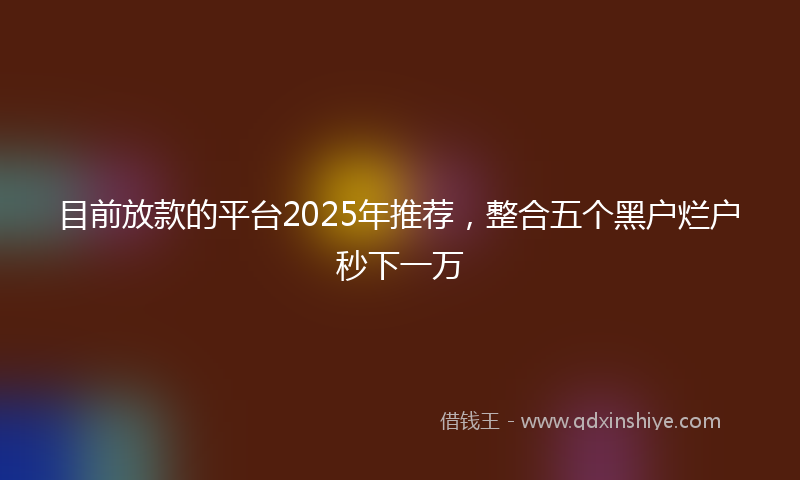 目前放款的平台2025年推荐，整合五个黑户烂户秒下一万