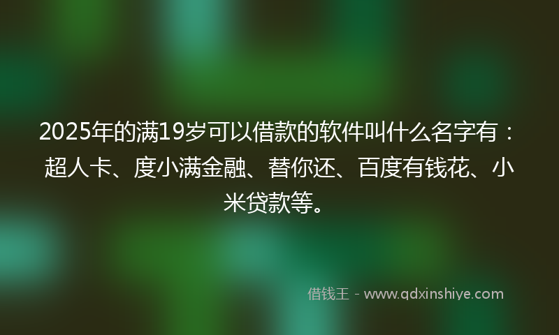 2025年的满19岁可以借款的软件叫什么名字有：超人卡、度小满金融、替你还、百度有钱花、小米贷款等。