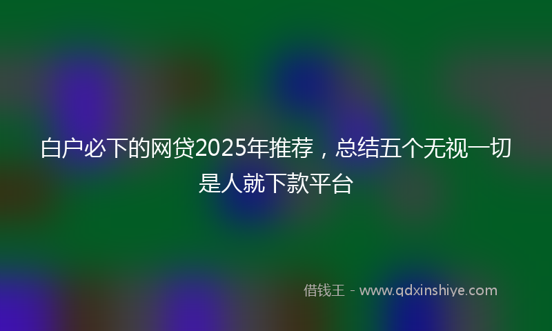 白户必下的网贷2025年推荐，总结五个无视一切是人就下款平台