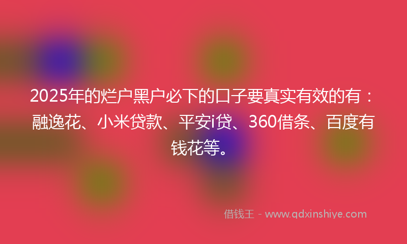 2025年的烂户黑户必下的口子要真实有效的有：融逸花、小米贷款、平安i贷、360借条、百度有钱花等。