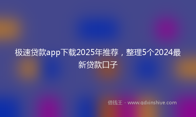 极速贷款app下载2025年推荐，整理5个2024最新贷款口子