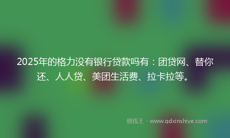 2025年的格力没有银行贷款吗有：团贷网、替你还、人人贷、美团生活费、拉卡拉等。