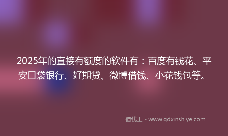 2025年的直接有额度的软件有：百度有钱花、平安口袋银行、好期贷、微博借钱、小花钱包等。