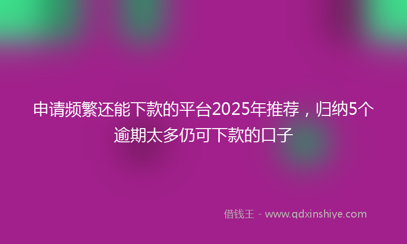 申请频繁还能下款的平台2025年推荐，归纳5个逾期太多仍可下款的口子