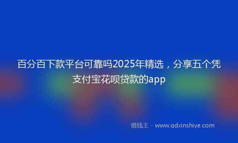 百分百下款平台可靠吗2025年精选，分享五个凭支付宝花呗贷款的app