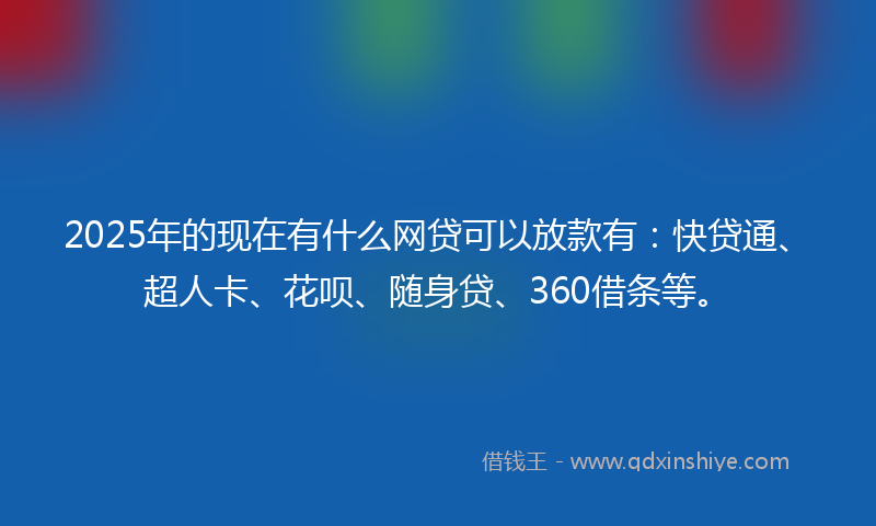 2025年的现在有什么网贷可以放款有：快贷通、超人卡、花呗、随身贷、360借条等。