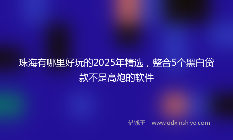 珠海有哪里好玩的2025年精选,整合5个黑白贷款不是高炮的软件