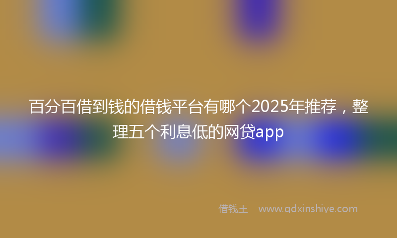 百分百借到钱的借钱平台有哪个2025年推荐，整理五个利息低的网贷app