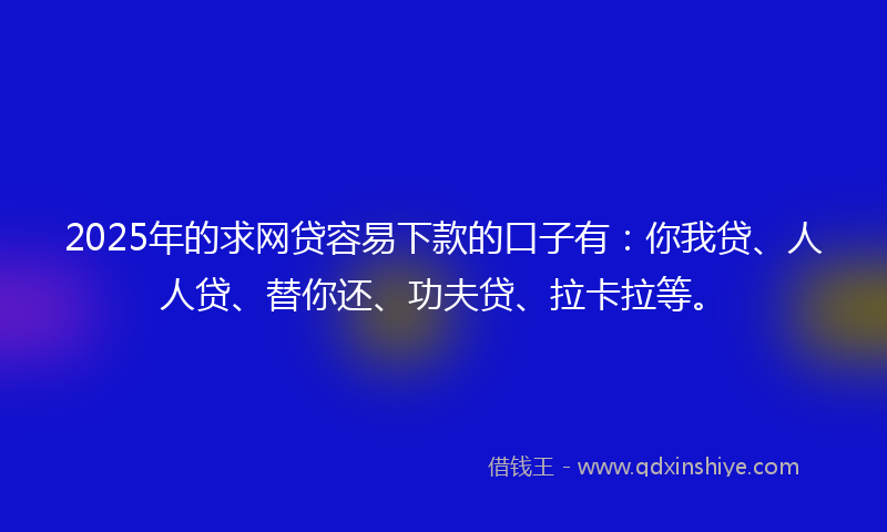 2025年的求网贷容易下款的口子有：你我贷、人人贷、替你还、功夫贷、拉卡拉等。