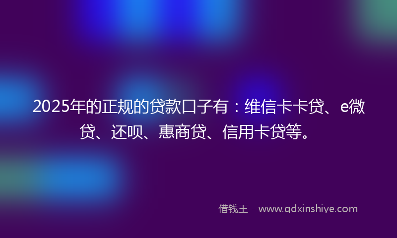 2025年的正规的贷款口子有：维信卡卡贷、e微贷、还呗、惠商贷、信用卡贷等。