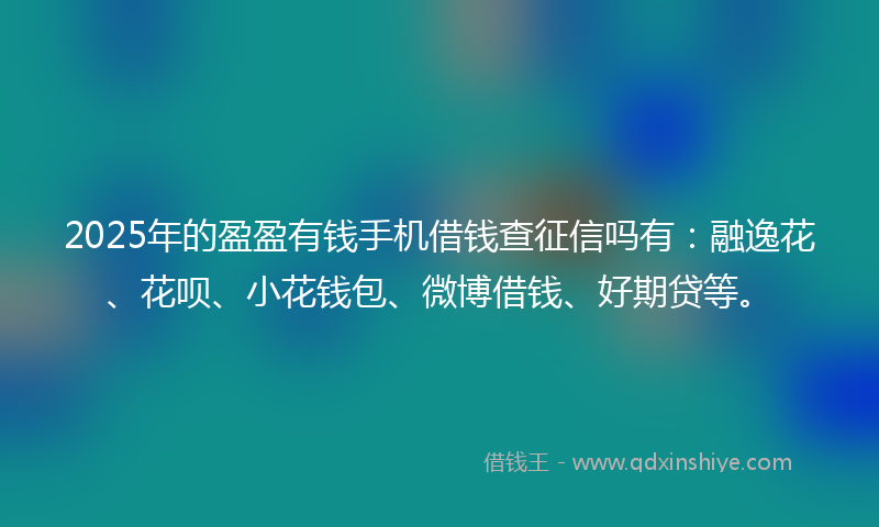 2025年的盈盈有钱手机借钱查征信吗有：融逸花、花呗、小花钱包、微博借钱、好期贷等。