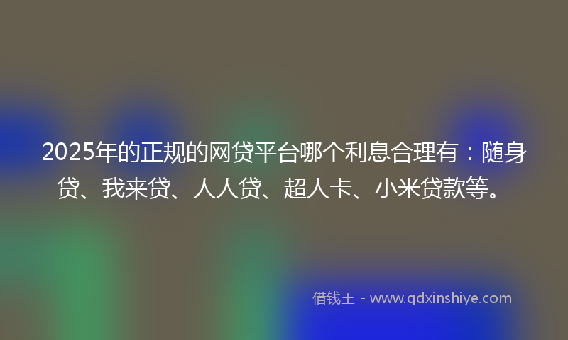 2025年的正规的网贷平台哪个利息合理有：随身贷、我来贷、人人贷、超人卡、小米贷款等。