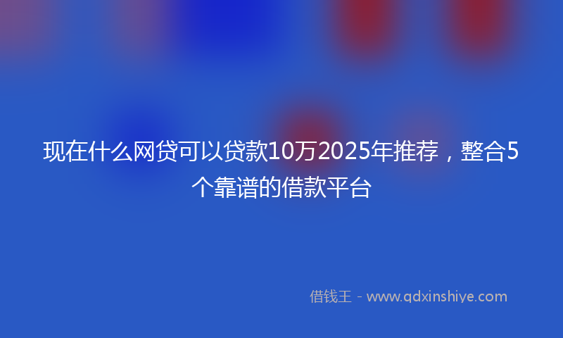 现在什么网贷可以贷款10万2025年推荐，整合5个靠谱的借款平台