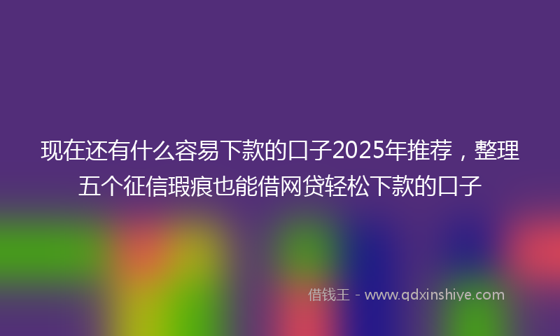 现在还有什么容易下款的口子2025年推荐,整理五个征信瑕疵也能借网贷轻松下款的口子