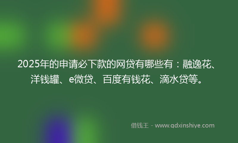 2025年的申请必下款的网贷有哪些有：融逸花、洋钱罐、e微贷、百度有钱花、滴水贷等。
