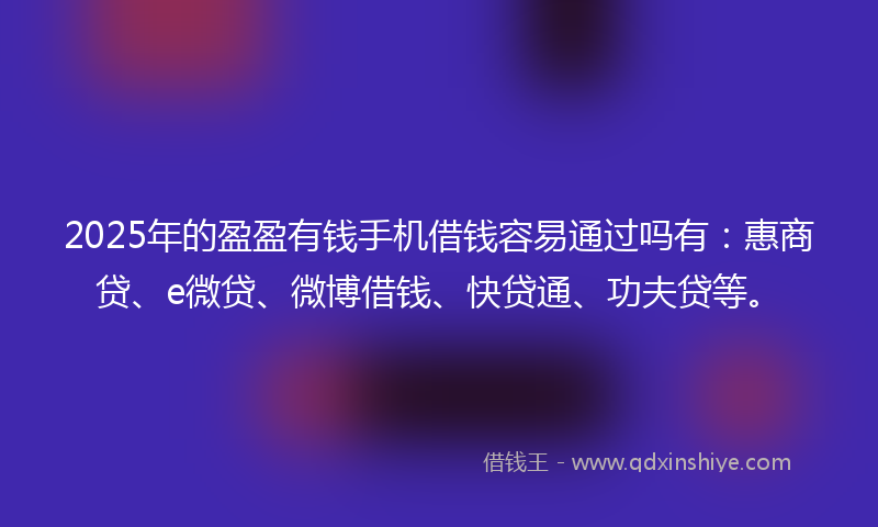 2025年的盈盈有钱手机借钱容易通过吗有：惠商贷、e微贷、微博借钱、快贷通、功夫贷等。