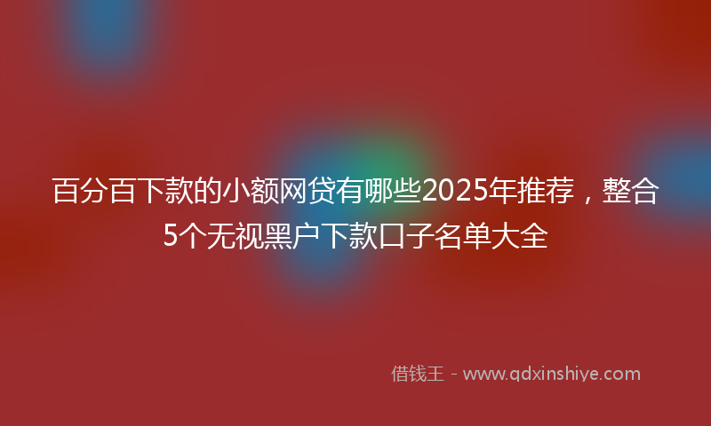 百分百下款的小额网贷有哪些2025年推荐，整合5个无视黑户下款口子名单大全